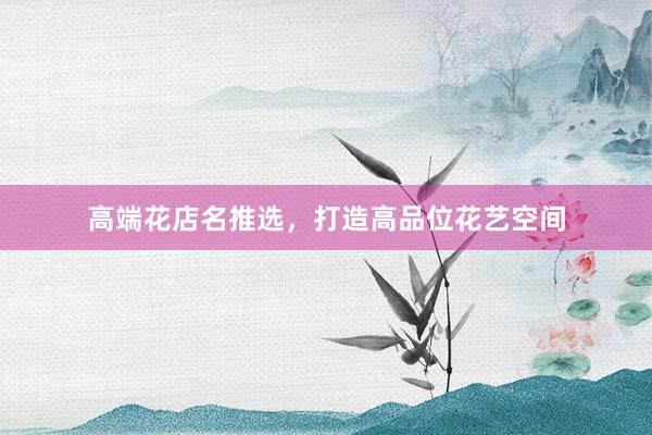 高端花店名推选，打造高品位花艺空间