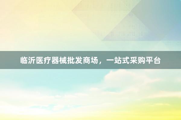 临沂医疗器械批发商场，一站式采购平台